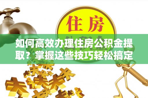 清城如何高效办理住房公积金提取？掌握这些技巧轻松搞定