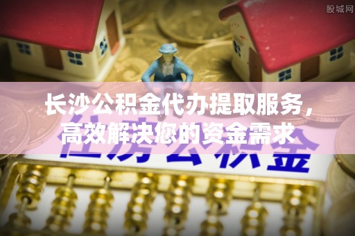清城长沙公积金代办提取服务，高效解决您的资金需求