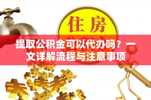 清城提取公积金可以代办吗？一文详解流程与注意事项