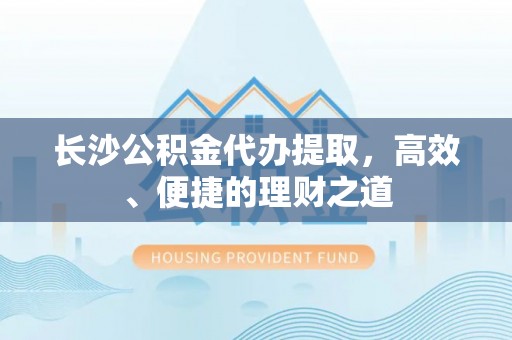 清城长沙公积金代办提取，高效、便捷的理财之道