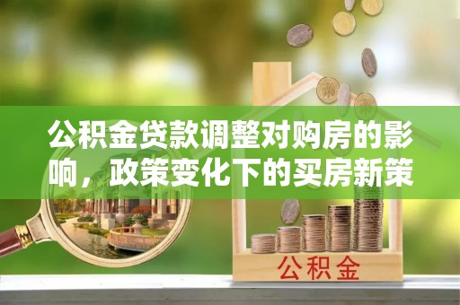 清城公积金贷款调整对购房的影响，政策变化下的买房新策略