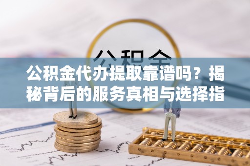 清城公积金代办提取靠谱吗？揭秘背后的服务真相与选择指南