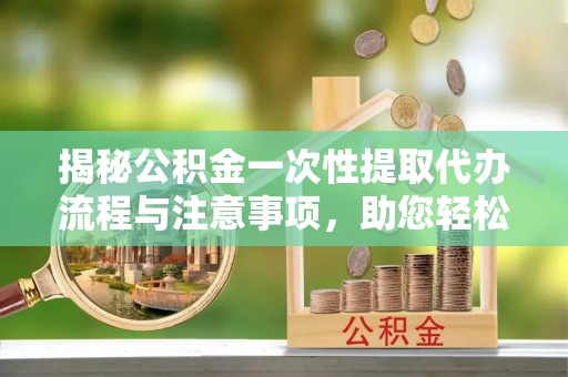 清城揭秘公积金一次性提取代办流程与注意事项，助您轻松实现资金自由