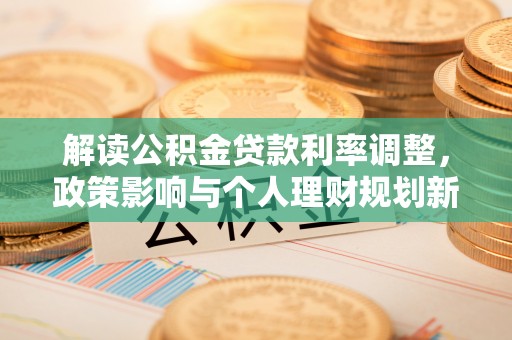 清城解读公积金贷款利率调整，政策影响与个人理财规划新思路