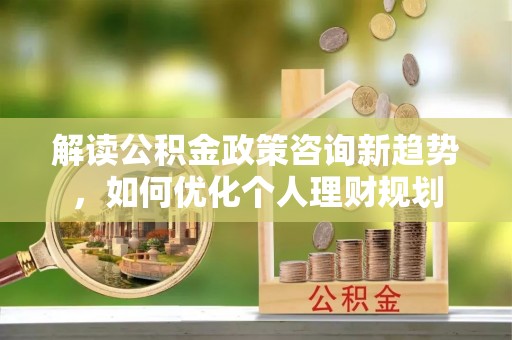 清城解读公积金政策咨询新趋势，如何优化个人理财规划