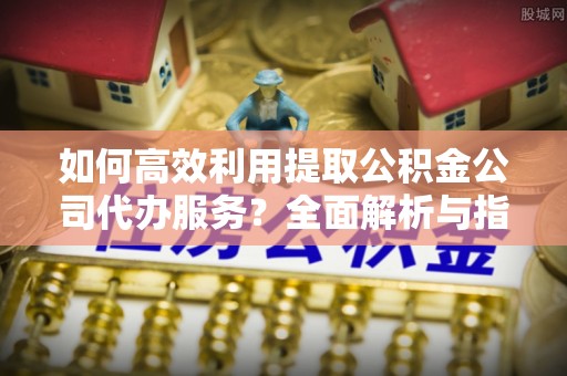 清城如何高效利用提取公积金公司代办服务？全面解析与指南