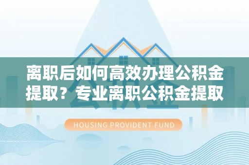 清城离职后如何高效办理公积金提取？专业离职公积金提取代办服务详解