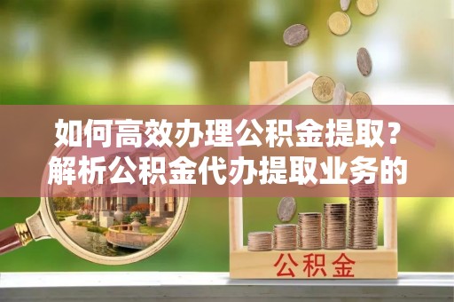 清城如何高效办理公积金提取？解析公积金代办提取业务的全流程