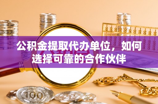 清城公积金提取代办单位，如何选择可靠的合作伙伴
