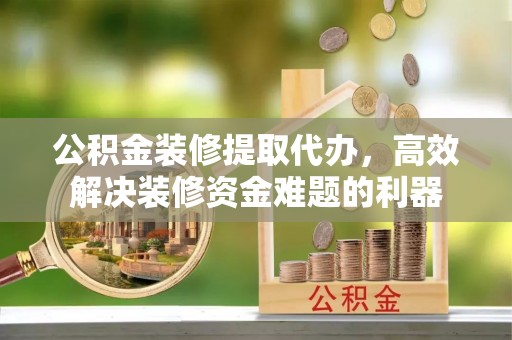 清城公积金装修提取代办，高效解决装修资金难题的利器