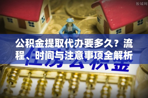 清城公积金提取代办要多久？流程、时间与注意事项全解析