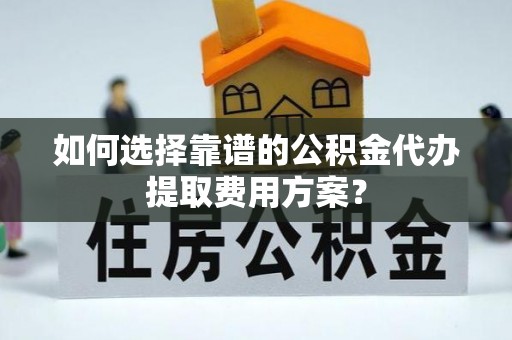 清城如何选择靠谱的公积金代办提取费用方案？