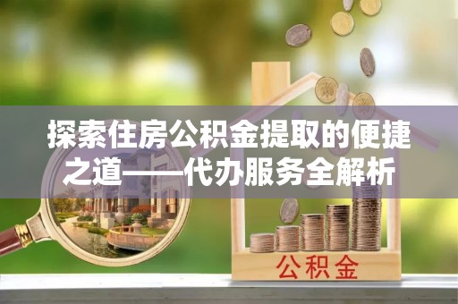 清城探索住房公积金提取的便捷之道——代办服务全解析