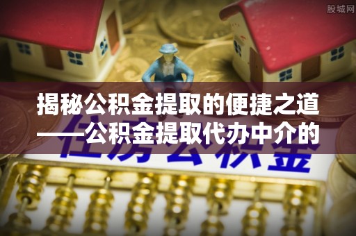 清城揭秘公积金提取的便捷之道——公积金提取代办中介的专业服务