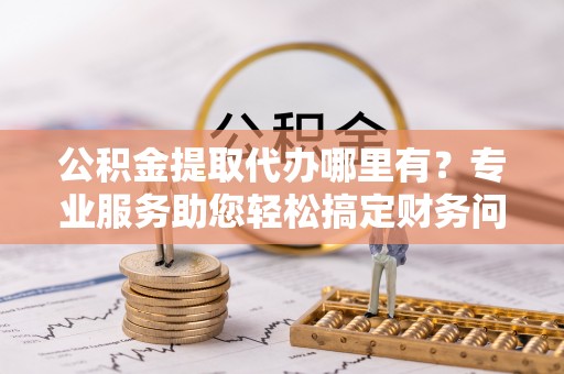 清城公积金提取代办哪里有？专业服务助您轻松搞定财务问题