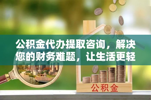 清城公积金代办提取咨询，解决您的财务难题，让生活更轻松