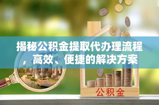 清城揭秘公积金提取代办理流程，高效、便捷的解决方案