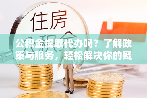 清城公积金提取代办吗？了解政策与服务，轻松解决你的疑问