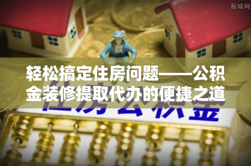 清城轻松搞定住房问题——公积金装修提取代办的便捷之道