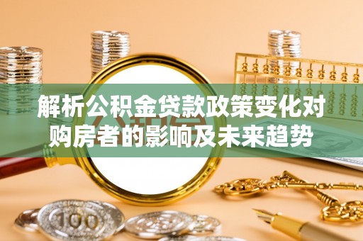 清城解析公积金贷款政策变化对购房者的影响及未来趋势