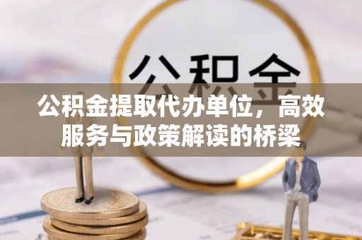 清城公积金提取代办单位，高效服务与政策解读的桥梁