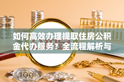 清城如何高效办理提取住房公积金代办服务？全流程解析与技巧分享