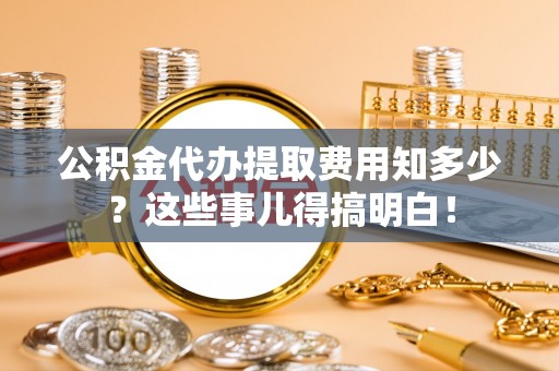 清城公积金代办提取费用知多少？这些事儿得搞明白！