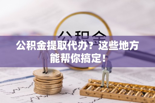 清城公积金提取代办？这些地方能帮你搞定！