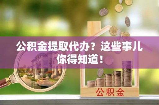 清城公积金提取代办？这些事儿你得知道！