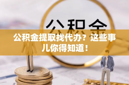 清城公积金提取找代办？这些事儿你得知道！