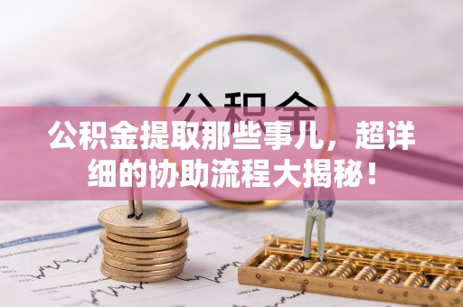 清城公积金提取那些事儿，超详细的协助流程大揭秘！