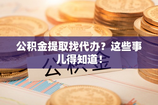 清城公积金提取找代办？这些事儿得知道！