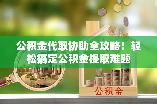 清城公积金代取协助全攻略！轻松搞定公积金提取难题