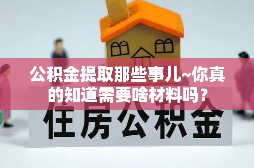 清城公积金提取那些事儿~你真的知道需要啥材料吗？