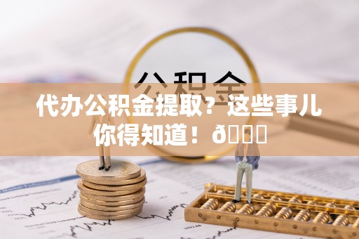清城代办公积金提取？这些事儿你得知道！😎