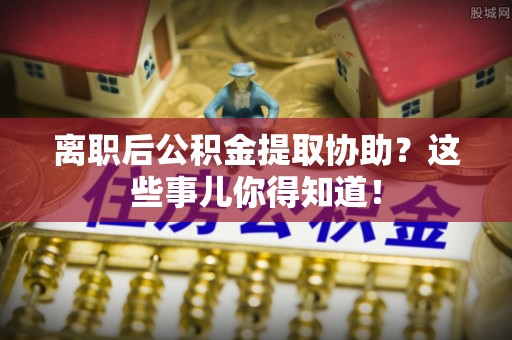 清城离职后公积金提取协助？这些事儿你得知道！
