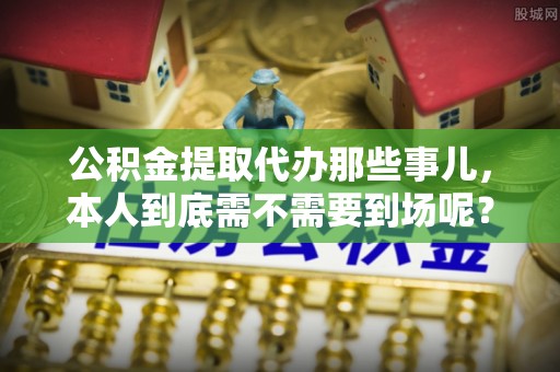 清城公积金提取代办那些事儿，本人到底需不需要到场呢？