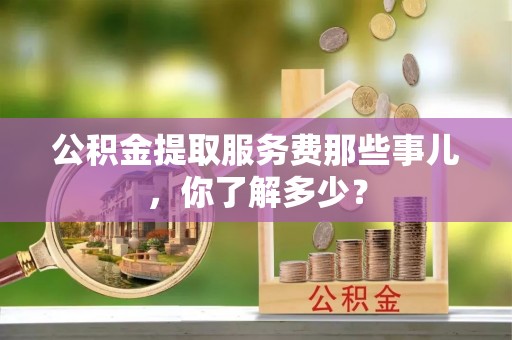 清城公积金提取服务费那些事儿，你了解多少？