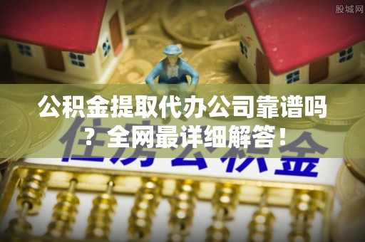 清城公积金提取代办公司靠谱吗？全网最详细解答！