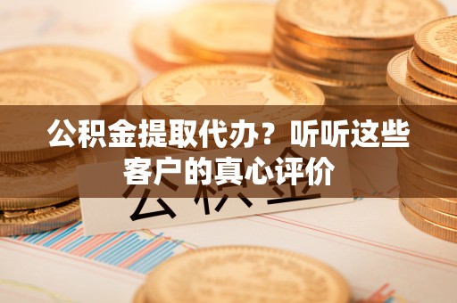 清城公积金提取代办？听听这些客户的真心评价