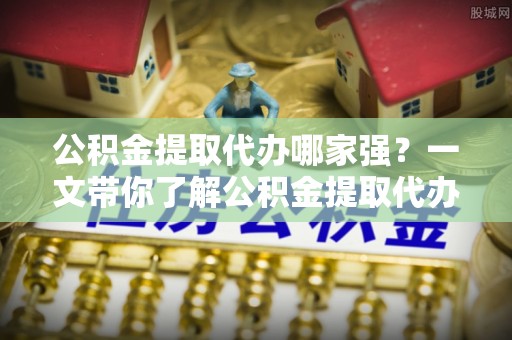 清城公积金提取代办哪家强？一文带你了解公积金提取代办机构排名及相关知识