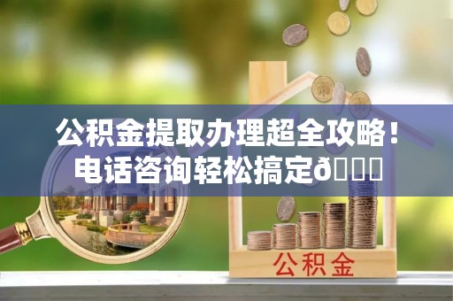 清城公积金提取办理超全攻略！电话咨询轻松搞定😎