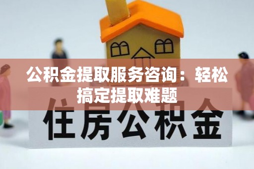 清城公积金提取服务咨询：轻松搞定提取难题