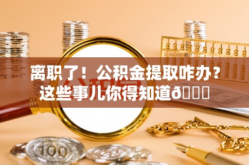 清城离职了！公积金提取咋办？这些事儿你得知道😎