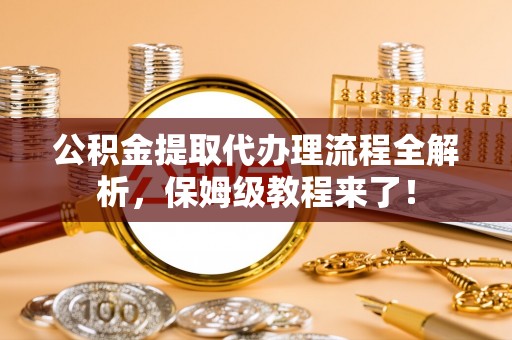 清城公积金提取代办理流程全解析，保姆级教程来了！