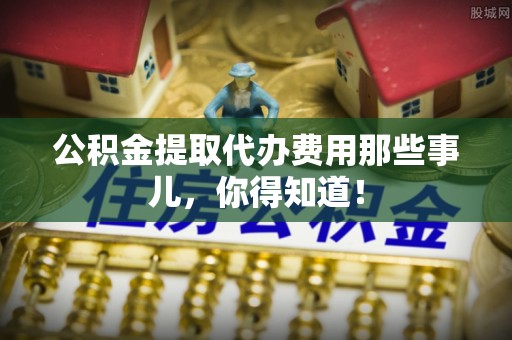 清城公积金提取代办费用那些事儿，你得知道！