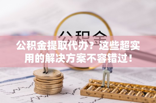 清城公积金提取代办？这些超实用的解决方案不容错过！