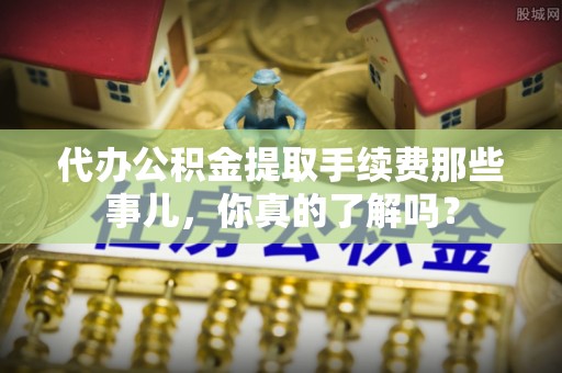 清城代办公积金提取手续费那些事儿，你真的了解吗？
