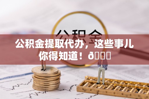 清城公积金提取代办，这些事儿你得知道！😎