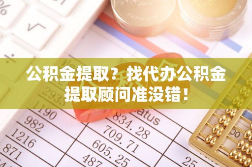 清城公积金提取？找代办公积金提取顾问准没错！